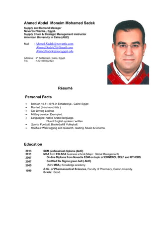 Ahmed Abdel Moneim Mohamed Sadek
Supply and Demand Manager
Novartis Pharma., Egypt.
Supply Chain & Strategic Management instructor
American University in Cairo (AUC)
Mail : Ahmed.Sadek@novartis.com
Ahmed.Sadek2@Gmail.com
AhmedSadek@aucegypt.edu
Address: 5th
Settlement. Cairo, Egypt.
Tel. : +201065502423
Résumé
Personal Facts
• Born on 16.11.1976 in Elmatareya , Cairo/ Egypt
• Married ( has two childs )
• Car Driving License
• Military service: Exempted.
• Languages: Native Arabic language.
Fluent English spoken / written
• Sports: Football, Basketball& Volleyball.
• Hobbies: Web logging and research, reading, Music & Cinema.
Education
2013 SCM professional diploma (AUC)
2011 MBA from ESLSCA business school (Major : Global Management)
2007 On-line Diploma from Novartis EGM on topic of CONTROL SELF and OTHERS
2007 Certified Six Sigma green belt ( AUC)
2005 (Mini MBA), Knowledge academy
1999
B.Sc. of Pharmaceutical Sciences, Faculty of Pharmacy, Cairo University.
Grade: Good.
 