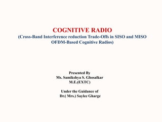 COGNITIVE RADIO
(Cross-Band Interference reduction Trade-Offs in SISO and MISO
OFDM-Based Cognitive Radios)
Presented By
Ms. Samikshya S. Ghosalkar
M.E.(EXTC)
Under the Guidance of
Dr.( Mrs.) Saylee Gharge
 