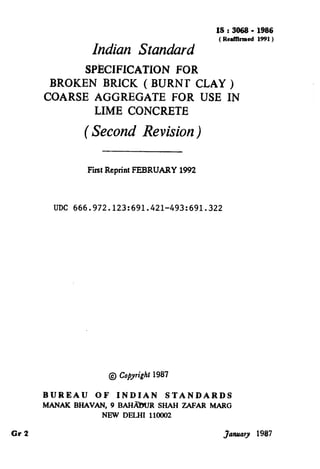 IS:3868- 1986
( Reaffllmed 1991)
Indian Standard
SPECIFICATION FOR
BROKEN BRICK ( BURNT CLAY )
COARSE AGGREGATE FOR USE IN
LIME CONCRETE
( Second Revision)
First ReprintFEBRUARY 1992
UDC 666.972.123:691.421-493:691.322
@ Ccqyright 1987
BUREAU OF INDIAN STANDARDS
MANAK BHAVAN, 9 BAH&XJR SHAH ZAFAR MARG
NEW DELHI 1102
-Gr 2 January 1987
( Reaffirmed 1995 )
 