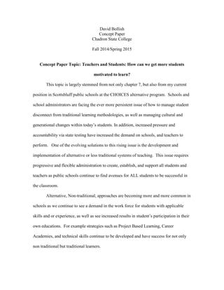 David Bollish
Concept Paper
Chadron State College
Fall 2014/Spring 2015
Concept Paper Topic: Teachers and Students: How can we get more students
motivated to learn?
This topic is largely stemmed from not only chapter 7, but also from my current
position in Scottsbluff public schools at the CHOICES alternative program. Schools and
school administrators are facing the ever more persistent issue of how to manage student
disconnect from traditional learning methodologies, as well as managing cultural and
generational changes within today’s students. In addition, increased pressure and
accountability via state testing have increased the demand on schools, and teachers to
perform. One of the evolving solutions to this rising issue is the development and
implementation of alternative or less traditional systems of teaching. This issue requires
progressive and flexible administration to create, establish, and support all students and
teachers as public schools continue to find avenues for ALL students to be successful in
the classroom.
Alternative, Non-traditional, approaches are becoming more and more common in
schools as we continue to see a demand in the work force for students with applicable
skills and or experience, as well as see increased results in student’s participation in their
own educations. For example strategies such as Project Based Learning, Career
Academies, and technical skills continue to be developed and have success for not only
non traditional but traditional learners.
 