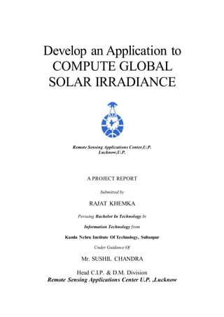Develop an Application to
COMPUTE GLOBAL
SOLAR IRRADIANCE
Remote Sensing Applications Center,U.P.
Lucknow,U.P.
A PROJECT REPORT
Submitted by
RAJAT KHEMKA
Persuing Bachelor In Technology In
Information Technology from
Kamla Nehru Institute Of Technology, Sultanpur
Under Guidance Of
Mr. SUSHIL CHANDRA
Head C.I.P. & D.M. Division
Remote Sensing Applications Center U.P. ,Lucknow
 