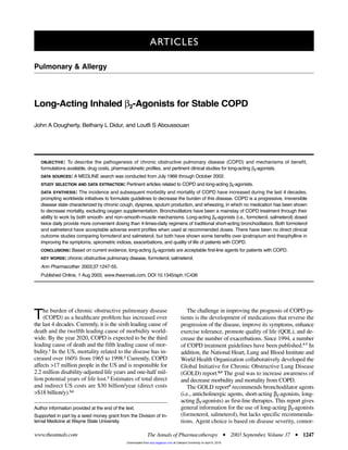 The burden of chronic obstructive pulmonary disease
(COPD) as a healthcare problem has increased over
the last 4 decades. Currently, it is the sixth leading cause of
death and the twelfth leading cause of morbidity world-
wide. By the year 2020, COPD is expected to be the third
leading cause of death and the fifth leading cause of mor-
bidity.1
In the US, mortality related to the disease has in-
creased over 160% from 1965 to 1998.2
Currently, COPD
affects >17 million people in the US and is responsible for
2.2 million disability-adjusted life years and one-half mil-
lion potential years of life lost.3
Estimates of total direct
and indirect US costs are $30 billion/year (direct costs
>$18 billion/y).3,4
The challenge in improving the prognosis of COPD pa-
tients is the development of medications that reverse the
progression of the disease, improve its symptoms, enhance
exercise tolerance, promote quality of life (QOL), and de-
crease the number of exacerbations. Since 1994, a number
of COPD treatment guidelines have been published.5-7
In
addition, the National Heart, Lung and Blood Institute and
World Health Organization collaboratively developed the
Global Initiative for Chronic Obstructive Lung Disease
(GOLD) report.8,9
The goal was to increase awareness of
and decrease morbidity and mortality from COPD.
The GOLD report9
recommends bronchodilator agents
(i.e., anticholinergic agents, short-acting β2-agonists, long-
acting β2-agonists) as first-line therapies. This report gives
general information for the use of long-acting β2-agonists
(formoterol, salmeterol), but lacks specific recommenda-
tions. Agent choice is based on disease severity, comor-
The Annals of Pharmacotherapy ■ 2003 September, Volume 37 ■ 1247
Long-Acting Inhaled β2-Agonists for Stable COPD
John A Dougherty, Bethany L Didur, and Loutfi S Aboussouan
ARTICLES
www.theannals.com
Pulmonary & Allergy
Author information provided at the end of the text.
Supported in part by a seed money grant from the Division of In-
ternal Medicine at Wayne State University.
OBJECTIVE: To describe the pathogenesis of chronic obstructive pulmonary disease (COPD) and mechanisms of benefit,
formulations available, drug costs, pharmacokinetic profiles, and pertinent clinical studies for long-acting β2-agonists.
DATA SOURCES: A MEDLINE search was conducted from July 1966 through October 2002.
STUDY SELECTION AND DATA EXTRACTION: Pertinent articles related to COPD and long-acting β2-agonists.
DATA SYNTHESIS: The incidence and subsequent morbidity and mortality of COPD have increased during the last 4 decades,
prompting worldwide initiatives to formulate guidelines to decrease the burden of this disease. COPD is a progressive, irreversible
disease state characterized by chronic cough, dyspnea, sputum production, and wheezing, in which no medication has been shown
to decrease mortality, excluding oxygen supplementation. Bronchodilators have been a mainstay of COPD treatment through their
ability to work by both smooth- and non–smooth-muscle mechanisms. Long-acting β2-agonists (i.e., formoterol, salmeterol) dosed
twice daily provide more convenient dosing than 4-times-daily regimens of traditional short-acting bronchodilators. Both formoterol
and salmeterol have acceptable adverse event profiles when used at recommended doses. There have been no direct clinical
outcome studies comparing formoterol and salmeterol, but both have shown some benefits over ipratropium and theophylline in
improving the symptoms, spirometric indices, exacerbations, and quality of life of patients with COPD.
CONCLUSIONS: Based on current evidence, long-acting β2-agonists are acceptable first-line agents for patients with COPD.
KEY WORDS: chronic obstructive pulmonary disease, formoterol, salmeterol.
Ann Pharmacother 2003;37:1247-55.
Published Online, 1 Aug 2003, www.theannals.com, DOI 10.1345/aph.1C436
at Oakland University on April 6, 2016aop.sagepub.comDownloaded from
 