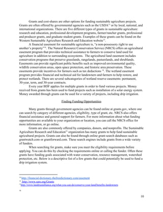 Grants  and  cost-­shares  are  other  options  for  funding  sustainable  agriculture  projects.  
Grants  are  often  offered  by  governmental  agencies  such  as  the  USDA​13​
  or  by  local,  national,  and  
international  organizations.  There  are  five  different  types  of  grants  in  sustainable  agriculture:  
research  and  education,  professional  development  programs,  farmer/rancher  grants,  professional  
and  producer  grants,  and  graduate  student  grants.  Examples  of  these  grants  can  be  found  on  the  
Western  Sustainable  Agriculture  Research  and  Education  website​13​
.  
A  financial  easement  for  sustainable  agriculture  is,  “a  non-­possessory  right  to  use  
another’s  property” .  The  Natural  Resource  Conservation  Service  (NRCS)  offers  an  agricultural  14
easement  program  that  provides  technical  assistance  to  farmers  to  conserve  land  used  for  
agriculture  in  addition  to  surrounding  ecosystems.    The  agricultural  land  easement  includes  
conservation  programs  that  preserve  grasslands,  rangelands,  pasturelands,  and  shrublands.  
Easements  can  provide  significant  public  benefits  such  as  improved  environmental  quality,  
wildlife  conservation  areas,  open  space  protection,  and  historic  area  preservation.  These  
easements  provide  incentives  for  farmers  such  as  tax  deductions  ​14​
.  The  wetland  easement  
program  provides  financial  and  technical  aid  for  landowners  and  farmers  to  help  restore,  and  
protect  wetlands.  There  are  several  subcategories  of  wetland  reserve  easements:  permanent,  
30-­year,  term,  and  30-­year  contracts.    
Every  year  BDF  applies  for  multiple  grants  in  order  to  fund  various  projects.  Money  
received  from  grants  has  been  used  to  fund  projects  such  as  installation  of  a  solar  energy  system.  
Money  awarded  through  grants  can  be  used  for  a  variety  of  projects,  including  drip  irrigation.    
  
Finding  Funding  Opportunities    
  
   Many  grants  through  government  agencies  can  be  found  online  at  grants.gov,  where  one  
can  search  by  category  of  different  agencies,  eligibility,  type  of  grant,  etc.  NRCS  also  offers  
financial  assistance  and  general  support  for  farmers.  For  more  information  about  what  funding  
opportunities  are  available  to  your  organization  or  location,  you  can  call  the  NRCS  office  for  
more  information,  or  go  online.    
Grants  are  also  commonly  offered  by  companies,  donors,  and  nonprofits.  The  Sustainable  
Agriculture  Research  and  Education   organization  has  many  grants  to  help  fund  sustainable  15
agricultural  projects.  Grants  can  also  be  found  through  online  grant-­search  databases  such  as  
grantwatch.com​  ​or  grantforward.com.  These  search  engines  include  grants  from  a  wide  variety  
of  funders.    
When  searching  for  grants,  make  sure  you  meet  the  eligibility  requirements  before  
applying.  You  can  do  this  by  checking  the  requirements  online  or  calling  the  funder.  Often  these  
grants  have  funding  goals  associated  with  water  conservation,  resource  management,  watershed  
protection,  etc.  Below  is  a  descriptive  list  of  a  few  grants  that  could  potentially  be  used  to  fund  a  
drip  irrigation  system.    
  
14
  ​http://financial-­dictionary.thefreedictionary.com/easement  
14​
  ​  ​http://www.sare.org/Grants  
15​
http://www.landtrustalliance.org/what-­you-­can-­do/conserve-­your-­land/benefits-­landowners  
  
15
  
10  
 