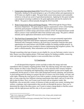 1. Conservation  Innovation  Grant  (CIG)​-­Natural  Resource  Conservation  Service  (NRCS).  
Nationally,  funding  for  this  grant  program  is  up  to  20  million  dollars  and  organizations  in  
all  50  states  are  eligible  to  apply.  The  grant  funds  conservation  projects  and  sustainable  
initiatives  in  the  private  sector  of  agricultural  production.  Applying  for  this  grant  includes  
a  pre-­proposal  screening  in  addition  to  the  grant  application  and  must  be  mailed  to  the  
NRCS.    The  grant  is  offered  annually  through  the  2014  Farm  Bill.  
  
2. Water  Conservation,  Reuse  and  Storage  Program  ​-­  Offered  through  the  Oregon  Water  
Resources  Department.  This  grant  program  requires  organizations  to  have  initial  funding  
which  the  grant  program  would  then  match.  The  program  requires  farmers  and  
organizations  to  conduct  energy  and  resource  analysis  of  how  the  proposed  project  would  
help  to  conserve  water  and  benefit  others  from  minimal  water  usage.  The  grant  is  offered  
annually  and  its  application  information  can  be  found  online .    16
  
3. The  Fruit  Guys  Community  Fund​-­  The  Fruit  Guys  is  a  non-­governmental  organization  
dedicating  to  help  fund  small  farmers  implement  sustainable  agricultural  products.  
Partnered  with  Community  Initiatives,  the  Fruit  Guys  Community  Fund  provides  grant  
opportunities  for  small  farmers  with  $30,000  available  for  funding  multiple  projects.  In  
the  past  this  grant  has  been  awarded  to  farmers  implementing  drip  irrigation  systems.  The  
grant  is  offered  annually.  More  information  can  be  found  online .  17
  
Through  researching  what  type  of  grants  you  are  eligible  for,  you  can  find  many  creative  ways  to  
help    finance  your  drip  irrigation  project.  With  many  options  for  funding  available,  conserving  
water  and  energy  through  drip  irrigation  is  more  accessible  than  ever  before.     
  
8.  Conclusion  
  
A  well-­designed  drip  irrigation  system  can  help  to  reduce  the  energy  and  water  
expenditures  that  accompany  irrigating  produce  fields.  By  reducing  energy  and  water  inputs  on  
farms,  farmers  are  able  to  enjoy  financial  savings,  as  well  as  decrease  their  resource  footprint.    
The  process  of  designing  and  implementing  a  drip  irrigation  system  can  be  lengthy  and  
complicated,  but  the  process  is  easier  with  a  little  background  research,  planning,  and  assistance.  
A  good  starting  point  for  taking  on  a  project  like  this  is  to  know  your  local  climate,  soil  type,  and  
water  rights.  Planning  the  crop  layout  of  your  field  or  garden  is  another  good  preliminary  step  to  
take,  as  some  crops  may  have  different  watering  requirements  than  others,  and  you’ll  want  to  be  
able  to  plan  for  those.  Next,  you’ll  want  to  get  in  touch  with  an  irrigation  vendor,  like  
DripWorks,  who  can  provide  a  variety  of  resources  to  help  you  plan  your  system,  including  their  
website,  a  catalogue,  and  a  representative  that  can  talk  you  through  the  process.  Once  you’ve  
determined  the  setup  of  the  drip  system,  you’ll  want  to  contact  a  pump  dealer  to  find  the  correct  
pump,  with  the  right  pressure  and  flow  rate,  to  fit  your  system’s  needs.  
16
  ​http://www.oregon.gov/owrd/Pages/LAW/conservation_reuse_storage_grant_program.aspx  
“Water  Conservation  Grant”  
17
  ​http://fruitguys.com/about-­us/fruit-­guys-­community-­fund​  “Fruit  Guys  Community  Fund”    
11  
 