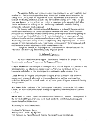 We  recognize  that  the  step-­by-­step  process  we  have  outlined  is  not  always  realistic.  Many  
small  farmers  face  economic  constraints  which  require  them  to  work  with  the  equipment  they  
already  have.  Luckily,  there  are  ways  to  work  around  these  barriers:  a  little  creativity,  some  
research  into  funding,  and  handy  gadgets  -­  like  the  variable  frequency  drive  (VFD)  -­  can  go  a  
long  way.  Systems  can  be  retrofitted  and  tweaked  in  order  to  meet  the  needs  of  the  individual  
farmer,  and  farmers  can  utilize  grant  and  cost-­share  options  in  order  to  receive  funding  to  
implement  a  sustainable  practices  project.    
Our  learning  and  service  outcomes  included  engaging  in  sustainable  farming  practices  
and  designing  a  drip  irrigation  system  for  Berggren  Demonstration  Farm’s  lower  vegetable  
production  field.  We  learned  about  sustainable  farming  practices  (such  as  rotational  grazing  and  
improving  native  pollinator  habitat  on  site)  by  participating  in  them  in  order  to  gain  a  better  
understanding  of  what  those  practices  entail  and  how  they  differ  from  conventional  methods.  
Additionally,  we  worked  through  the  process  of  planning  a  drip  irrigation  system.  This  process  
required  physical  measurements,  online  research,  and  communication  with  various  people  and  
companies  that  acted  as  resources  for  pulling  this  project  together.    
Through  our  research,  we  hope  to  provide  a  clear  and  concise  information  source  for  
other  small  farmers  looking  into  installing  a  drip  irrigation  system.    
  
9.  Acknowledgements    
  
We  would  like  to  thank  the  Berggren  Demonstration  Farm  staff,  the  leaders  of  the  
Environmental  Leadership  Program,  and  the  Berggren  affiliates.  
  
-­​Angela  Andre  ​is  the  farm  manager  for  this  organization.  She  has  30  years  of  experience  in  best  
farming  practices  and  education  in  natural  resources.  We  would  like  to  thank  her  for  her  
knowledge  and  wisdom  on  best  farming  practices  on  an  ecologically-­conscious  farm.    
  
-­​Jared  Pruch  ​is  the  program  coordinator  for  Berggren.  He  has  experience  with  nonprofit  
management,  program  development,  environmental  education,  and  best  practices  within  
agriculture.  We  would  like  to  thank  him  for  his  advice  on  grant-­writing  and  sustainable  farming  
during  our  term.  
  
-­​Peg  Boulay​  is  the  co-­director  of  the  Environmental  Leadership  Program  at  the  University  of  
Oregon.  We  would  like  to  thank  her  for  making  this  opportunity  and  connection  for  our  team  
possible.  
  
-­​Deion  Jones  ​is  a  master’s  student  in  Environmental  Studies  and  a  Graduate  Teaching  Fellow  at  
the  University  of  Oregon.  We  would  like  to  thank  him  for  his  contribution,  leadership,  and  
support  throughout  this  program.  
  
Additionally  we  would  like  to  thank:  
  
Jim  Russell  -­  Whitewater  Ranch  
Anthony  Knox  -­  Pacific  Ag.  Systems  
Tom  Burnham  and  Kevin  Macquoid  -­  Natural  Resources  Conservation  Service    
12  
 
