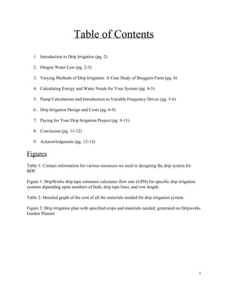 Table  of  Contents  
  
1. Introduction  to  Drip  Irrigation  (pg.  2)  
  
2. Oregon  Water  Law  (pg.  2-­3)  
  
3. Varying  Methods  of  Drip  Irrigation:  A  Case  Study  of  Berggren  Farm  (pg.  4)  
  
4. Calculating  Energy  and  Water  Needs  for  Your  System  (pg.  4-­5)  
  
5. Pump  Calculations  and  Introduction  to  Variable  Frequency  Drives  (pg.  5-­6)  
  
6. Drip  Irrigation  Design  and  Costs  (pg.  6-­9)  
  
7. Paying  for  Your  Drip  Irrigation  Project  (pg.  9-­11)  
  
8. Conclusion  (pg.  11-­12)  
  
9. Acknowledgments  (pg.  12-­13)  
  
Figures    
  
Table  1:  Contact  information  for  various  resources  we  used  in  designing  the  drip  system  for  
BDF.    
  
Figure  1:  DripWorks  drip  tape  estimator  calculates  flow  rate  (GPH)  for  specific  drip  irrigation  
systems  depending  upon  numbers  of  beds,  drip  tape  lines,  and  row  length.     
  
Table  2:  Detailed  graph  of  the  cost  of  all  the  materials  needed  for  drip  irrigation  system.     
  
Figure  2:  Drip  irrigation  plan  with  specified  crops  and  materials  needed,  generated  on  Dripworks  
Garden  Planner.  
  
  
  
  
  
  
  
  
1  
 