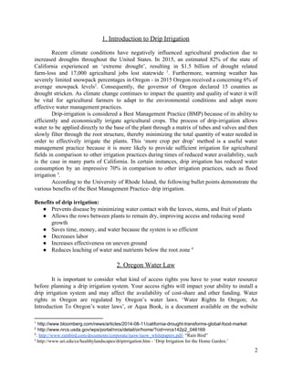 1.  Introduction  to  Drip  Irrigation  
    
Recent climate conditions have negatively influenced agricultural production due to                             
increased droughts throughout the United States. In 2015, an estimated 82% of the state of                                            
California experienced an ‘extreme drought’, resulting in $1.5 billion of drought related                                   
farm-­loss and 17,000 agricultural jobs lost statewide . Furthermore, warming weather has                                   1
severely limited snowpack percentages in Oregon -­ in 2015 Oregon received a concerning 6% of                                            
average snowpack levels . Consequently, the governor of Oregon declared 15 counties as                                   2
drought stricken. As climate change continues to impact the quantity and quality of water it will                                               
be vital for agricultural farmers to adapt to the environmental conditions and adopt more                                         
effective  water  management  practices.    
   Drip-­irrigation is considered a Best Management Practice (BMP) because of its ability to                                      
efficiently and economically irrigate agricultural crops. The process of drip-­irrigation allows                                
water to be applied directly to the base of the plant through a matrix of tubes and valves and then                                                           
slowly filter through the root structure, thereby minimizing the total quantity of water needed in                                            
order to effectively irrigate the plants. This ‘more crop per drop’ method is a useful water                                               
management practice because it is more likely to provide sufficient irrigation for agricultural                                      
fields in comparison to other irrigation practices during times of reduced water availability, such                                         
is the case in many parts of California. In certain instances, drip irrigation has reduced water                                               
consumption by an impressive 70% in comparison to other irrigation practices, such as flood                                         
irrigation   .     3
According to the University of Rhode Island, the following bullet points demonstrate the                                      
various  benefits  of  the  Best  Management  Practice-­  drip  irrigation.     
  
Benefits  of  drip  irrigation:  
● Prevents  disease  by  minimizing  water  contact  with  the  leaves,  stems,  and  fruit  of  plants  
● Allows  the  rows  between  plants  to  remain  dry,  improving  access  and  reducing  weed  
growth  
● Saves  time,  money,  and  water  because  the  system  is  so  efficient  
● Decreases  labor  
● Increases  effectiveness  on  uneven  ground  
● Reduces  leaching  of  water  and  nutrients  below  the  root  zone     4
  
2.  Oregon  Water  Law  
  
It is important to consider what kind of access rights you have to your water resource                                               
before planning a drip irrigation system. Your access rights will impact your ability to install a                                               
drip irrigation system and may affect the availability of cost-­share and other funding. Water                                         
rights in Oregon are regulated by Oregon’s water laws. ‘Water Rights In Oregon;; An                                         
Introduction To Oregon’s water laws’, or Aqua Book, is a document available on the website                                            
1
  http://www.bloomberg.com/news/articles/2014-­08-­11/california-­drought-­transforms-­global-­food-­market  
2
  http://www.nrcs.usda.gov/wps/portal/nrcs/detail/or/home/?cid=nrcs142p2_046169  
3
.  ​http://www.rainbird.com/documents/corporate/iuow/iuow_whitepapers.pdf-­​  “Rain  Bird”  
4
  http://www.uri.edu/ce/healthylandscapes/dripirrigation.htm  -­  ‘Drip  Irrigation  for  the  Home  Garden.’  
2  
 