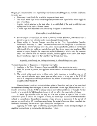 Oregon.gov. It summarizes laws regulating water in the state of Oregon and provides four bases                                            
for  water  use:    
-­ Water  may  be  used  only  for  beneficial  purpose  without  waste.  
-­ The oldest water right holder takes the priority over the new rights holder water supply in                                               
case  of  shortage.    
-­ A water right is attached to the land where it is established;; if the land is sold, the water                                                        
right  goes  with  the  land  to  the  new  owner.    
-­ A  water  right  must  be  used  at  least  once  every  five  years  to  remain  valid.    
  
Water  rights  principle  in  Oregon  
  
● Under Oregon’s water code, all water is publicly owned. Therefore, individuals need a                                      
permit  to  use  it,  even  when  the  water  passes  through  their  property.     
● Water rights in Oregon function according to the Prior Appropriation Doctrine                                
established February 24, 1909. This doctrine states that the first person to obtain water                                         
rights has the priority of usage above the junior water rights holder, and so on for the next                                                     
oldest until all water rights are satisfied or until there is no more water available. This                                               
means in case of droughts the older water rights holders takes priority over the youngest                                            
ones. This contrasts with the Riparian doctrine, usually applied on the East Coast, where                                         
landowners  have  a  right  over  the  water  flowing  through  their  land.     
  
Acquiring,  transferring  and  ending  terminating  or  relinquishing  water  rights  
  
There  are  three  steps  in  the  process  of  obtaining  water  rights:  
1. Applying  to  the  Water  Resources  Department  (WRD)  for  a  permit  to  use  water.  
2. Once the permit is granted, the applicant must construct a water system and start using                                            
water.  
3. The permit holder must hire a certified water rights examiner to complete a survey of                                            
water use and submit a report about how and where water is being used to the WRD. If                                                     
use is in compliance with the provision of the permit, a water right certificate will be                                               
issued  based  on  the  report.    
  
Water rights are restricted to the conditions, place of diversion, and type of use, described                                            
in the report written by the water rights examiner. To transfer a water right, the holder must file a                                                        
transfer application with the WRD to change one or more of the conditions of its right. For the                                                     
transfer  to  be  granted,  the  WRD  needs  to  be  sure  it  will  not  affect  the  water  rights  of  others.    
A water right remains valid as long as it is used without a lapse of five or more                                                     
consecutive years. If unused for five years or more, the water right is considered forfeited and is                                                  
subject to cancellation. Cancellation requires a legal process to determine if the period of                                         
non-­use occurred unless 15 years have passed since the period of non-­use. Once cancelled, the                                            
landowner  must  apply  for  new  water  rights  through  the  usual  process.  
Applying for water rights or affirming your rights are still valid is an important part of                                               
deciding  your  next  step  to  implement  a  drip  irrigation  system.    
  
  
3  
 