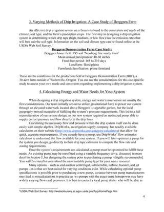 3.  Varying  Methods  of  Drip  Irrigation:  A  Case  Study  of  Berggren  Farm  
  
An  effective  drip  irrigation  system  on  a  farm  is  tailored  to  the  constraints  and  needs  of  the  
climate,  soil  type,  and  the  farm’s  production  crops.  The  first  step  in  designing  a  drip  irrigation  
system  is  determining  which  drip  tape  (high,  medium,  or  low  flow)  has  the  emission  rates  that  
will  best  suit  the  soil  type.  Information  on  the  soil  and  climate  type  can  be  found  online  at  the  
USDA  Web  Soil  Survey.     5
Berggren  Demonstration  Farm  Case  Study:  
Berggren  lower  field:  #95  soil  ‘Newberg  fine  sandy  loam’  
·∙​                ​Mean  annual  precipitation:  40-­60  inches  
·∙​                ​Frost-­free  period:  165  to  210  days  
·∙​                ​Landform:  flood  plains  
·∙​                ​Farmland  classification:  prime  farmland    
  
These  are  the  conditions  for  the  production  field  at  Berggren  Demonstration  Farm  (BDF),  a  
30-­acre  farm  outside  of  Walterville,  Oregon.  You  can  use  the  considerations  for  this  site-­specific  
study  to  assess  your  own  needs  and  constraints  regarding  implementing  a  drip  irrigation  system.     
  
4.  Calculating  Energy  and  Water  Needs  for  Your  System  
  
When  designing  a  drip  irrigation  system,  energy  and  water  conservation  are  usually  the  
first  considerations.  Our  team  initially  set  out  to  utilize  gravitational  force  to  power  our  system  
through  an  elevated  water  tank  located  above  Berggren’s  vegetable  garden,  but  the  local  
geography  proved  incapable  of  fulfilling  the  system’s  pressure  requirements.  This  led  to  a  full  
reconsideration  of  our  system  design,  as  our  new  system  required  an  optimized  pump  able  to  
supply  correct  pressure  and  flow  directly  to  the  drip  lines.  
Calculating  the  necessary  flow  and  pressure  within  the  drip  system  itself  can  be  done  
easily  with  simple  algebra.  DripWorks,  an  irrigation  supply  company,  has  readily  available  
calculators  on  their  website  (​http://www.dripworks.com/category/calculators​)  that  allow  for  
quick,  accurate  measurements.  If  you  already  have  a  pump,  use  DripWorks’  flow  estimator  
calculator  to  understand  the  flow  available  for  your  system.  If  you  will  later  optimize  a  pump  for  
the  system  you  design,  go  directly  to  their  drip  tape  estimator  to  compute  the  flow  rate  and  
zoning  requirements.  
   Once  the  system’s  requirements  are  calculated,  a  pump  must  be  optimized  to  fulfill  these  
needs.  An  existing  pump  may  be  retrofitted  using  a  variable  frequency  drive,  discussed  in  more  
detail  in  Section  5,  but  designing  the  system  prior  to  purchasing  a  pump  is  highly  recommended.  
You  will  first  need  to  understand  the  most  suitable  pump  type  for  your  water  resource.    
Many  options  –  such  as  end-­suction  centrifugal,  submersible,  turbine,  booster,  and  jet  
pumps  -­  exist  that  are  best-­suited  for  varying  conditions  exist.  While  calculating  optimal  pump  
specifications  is  possible  prior  to  purchasing  a  new  pump,  variance  between  pump  manufacturers  
may  lead  to  miscalculations  in  practice  as  two  pumps  with  the  exact  same  horsepower  may  have  
widely  varying  flows  and  pressures.  It  is  best  to  contact  a  local  pump  dealer  who  will  be  able  to  
5
USDA  Web  Soil  Survey:  http://websoilsurvey.sc.egov.usda.gov/App/HomePage.htm  
4  
 