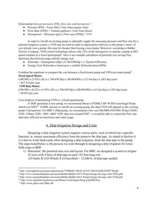  
Relationship  between  pressure  (PSI),  flow  rate  and  horsepower :  7
● Pressure  (PSI)  =  Force  (lbs)  /  Unit  Area  (square  inch)  
● Flow  Rate  (GPH)  =  Volume  (gallons)  /  Unit  Time  (hour)  
● Horsepower  =  [Pressure  (psi)  x  Flow  rate  (GPH)]  /  1714  
    
In  order  to  retrofit  an  existing  pump  to  optimally  supply  the  necessary  pressure  and  flow  rate  for  a  
planned  irrigation  system,  a  VFD  may  be  used  in  order  to  adjust  power  delivery  to  the  pump’s  motor.  If  
you  already  own  a  pump,  this  may  be  cheaper  than  buying  a  new  pump.  Moreover,  according  to  Baldor  
Electric  Company,  VFD  control  technology  allows  only  22%  of  the  horsepower  to  operate  a  pump  at  60%  
speed  compare  to  a  fixed  speed  pump .  Here  is  an  example  calculation  of  potential  cost  saving.First,  8
determine  the  kilowatt  usage  and  the  energy  cost:  
● Kilowatts  =  Horsepower  (Hp)  x  0.746  kWh/hp  x  1/  System  Efficiency  
● Energy  Cost=Kilowatts  x  hours/year  x  cost($)/  Kilowatts  hour  (kWh)  
  
Combine  the  equations  to  compare  the  cost  between  a  fixed  motor  pump  and  VFD-­run  motor  pump :  9
Fixed  Speed  Motor:  
(100  HP)  x  (1/95%  eff.)  x  (.746  kW/Hp)  x  ($0.08/kWh)  x  (12  hrs/day)  x  (365  day/year)    
=  $27,516  per  year  
  ​VFD  Run  Motor:  
(100  HP)  x  (0.22)  x  (1/95%  eff.)  x  (.746  kW/Hp)  x  ($0.08/kWh)  x  (12  hrs/day)  x  (365  day/year)    
=  $6,053  per  year  
  
Cost  Analysis  of  purchasing  VFD  vs.  a  fixed-­speed  pump    
If    BDF  purchases  a  new  pump,  we  recommend  Munro  LP200B  2  HP  50  PSI  Centrifugal  Pump  
which  cost  $582 .  If  BDF  chooses  to  retrofit  an  existing  pump,  the  ideal  VFD  will  depend  on  the  existing  10
pump’s  horsepower.  For  BDF’s  20hp  pump,  we  recommend  a  low  cost  GK3000-­4T0150G  20  hp  (15kW)  
VFD,  3  Phase  220V,  380V,  460V  VFD,  that  cost  around  $700 ,  it  would  be  able  to  control  the  flow  rate  11
and  more  efficient  on  electricity  and  water  usage.  
  
6.  Drip  Irrigation  Design  and  Costs    
  
Designing  a  drip  irrigation  system  requires  various  parts,  each  of  which  has  a  specific  
function,  to    ensure  maximum  efficiency  from  the  pump  to  the  drip  tape.  As  stated  in  Section  4,  
it  is  best  to  work  backwards  when  designing  a  drip  irrigation,  from  the  drip  tape  to  the  pump.  
The  steps  listed  below  is  the  process  we  went  through  in  designing  a  drip  irrigation  for  lower  
field  crops  at  BDF.    
1) Determine    the  potential  area  size  and  layout.  For  BDF,  we  designed  a  system  to  irrigate  
25  rows  with  4  lines  of  drip  tape  in  each  125-­foot-­long  row.    
  (25  beds)  X  (125  ft/bed)  X  (4  lines/bed)  =  12,500  ft.  of  drip  tape  needed    
7
  ​http://web.applied.com/assets/attachments/779D4407-­D2AE-­6FAA-­7DA1CEDE2268977B.pdf  
8
  ​http://www.sustainableplant.com/assets/Baldor/Baldor-­0411-­Pump-­Energy-­Savings-­with-­VFDs.pdf  
9
  ​http://www.sustainableplant.com/assets/Baldor/Baldor-­0411-­Pump-­Energy-­Savings-­with-­VFDs.pdf  
10
  ​http://www.sprinklerwarehouse.com/Munro-­Centrifugal-­Pump-­p/lp200b.htm  
11
  ​http://www.gohz.com/20hp-­vfd  
6  
 