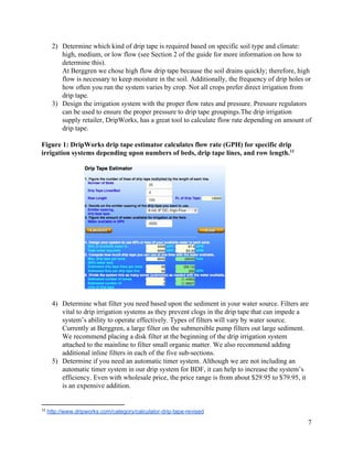 2) Determine  which  kind  of  drip  tape  is  required  based  on  specific  soil  type  and  climate:  
high,  medium,  or  low  flow  (see  Section  2  of  the  guide  for  more  information  on  how  to  
determine  this).     
At  Berggren  we  chose  high  flow  drip  tape  because  the  soil  drains  quickly;;  therefore,  high  
flow  is  necessary  to  keep  moisture  in  the  soil.  Additionally,  the  frequency  of  drip  holes  or  
how  often  you  run  the  system  varies  by  crop.  Not  all  crops  prefer  direct  irrigation  from  
drip  tape.    
3) Design  the  irrigation  system  with  the  proper  flow  rates  and  pressure.  Pressure  regulators  
can  be  used  to  ensure  the  proper  pressure  to  drip  tape  groupings.The  drip  irrigation  
supply  retailer,  DripWorks,  has  a  great  tool  to  calculate  flow  rate  depending  on  amount  of  
drip  tape.     
  
Figure  1:  DripWorks  drip  tape  estimator  calculates  flow  rate  (GPH)  for  specific  drip  
irrigation  systems  depending  upon  numbers  of  beds,  drip  tape  lines,  and  row  length.         12
  
     
  
4) Determine  what  filter  you  need  based  upon  the  sediment  in  your  water  source.  Filters  are  
vital  to  drip  irrigation  systems  as  they  prevent  clogs  in  the  drip  tape  that  can  impede  a  
system’s  ability  to  operate  effectively.  Types  of  filters  will  vary  by  water  source.  
Currently  at  Berggren,  a  large  filter  on  the  submersible  pump  filters  out  large  sediment.  
We  recommend  placing  a  disk  filter  at  the  beginning  of  the  drip  irrigation  system  
attached  to  the  mainline  to  filter  small  organic  matter.  We  also  recommend  adding  
additional  inline  filters  in  each  of  the  five  sub-­sections.    
5) Determine  if  you  need  an  automatic  timer  system.  Although  we  are  not  including  an  
automatic  timer  system  in  our  drip  system  for  BDF,  it  can  help  to  increase  the  system’s  
efficiency.  Even  with  wholesale  price,  the  price  range  is  from  about  $29.95  to  $79.95,  it  
is  an  expensive  addition.     
12
  ​http://www.dripworks.com/category/calculator-­drip-­tape-­revised    
7  
 