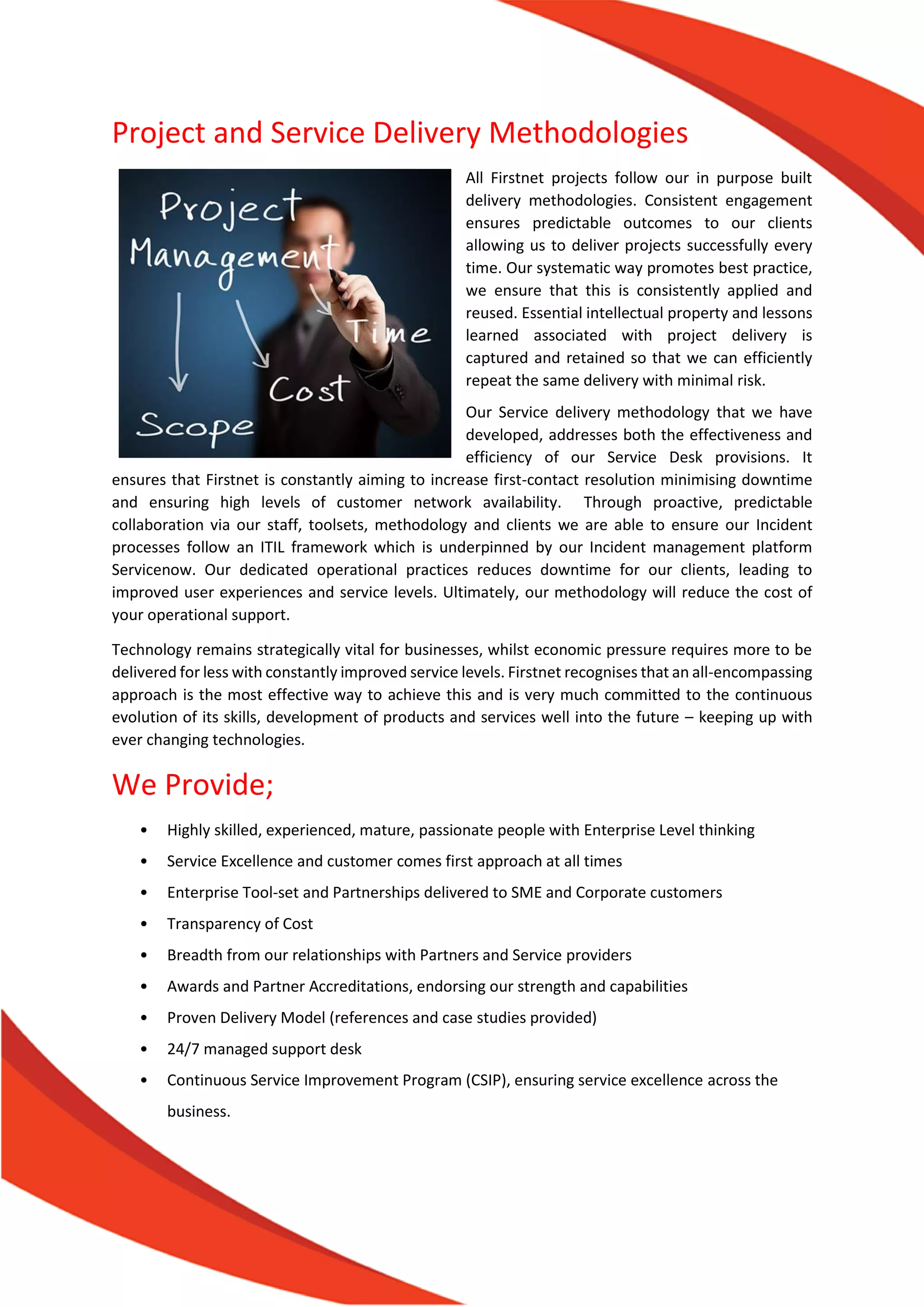 Project and Service Delivery Methodologies
All Firstnet projects follow our in purpose built
delivery methodologies. Consistent engagement
ensures predictable outcomes to our clients
allowing us to deliver projects successfully every
time. Our systematic way promotes best practice,
we ensure that this is consistently applied and
reused. Essential intellectual property and lessons
learned associated with project delivery is
captured and retained so that we can efficiently
repeat the same delivery with minimal risk.
Our Service delivery methodology that we have
developed, addresses both the effectiveness and
efficiency of our Service Desk provisions. It
ensures that Firstnet is constantly aiming to increase first-contact resolution minimising downtime
and ensuring high levels of customer network availability. Through proactive, predictable
collaboration via our staff, toolsets, methodology and clients we are able to ensure our Incident
processes follow an ITIL framework which is underpinned by our Incident management platform
Servicenow. Our dedicated operational practices reduces downtime for our clients, leading to
improved user experiences and service levels. Ultimately, our methodology will reduce the cost of
your operational support.
Technology remains strategically vital for businesses, whilst economic pressure requires more to be
delivered for less with constantly improved service levels. Firstnet recognises that an all-encompassing
approach is the most effective way to achieve this and is very much committed to the continuous
evolution of its skills, development of products and services well into the future – keeping up with
ever changing technologies.
We Provide;
• Highly skilled, experienced, mature, passionate people with Enterprise Level thinking
• Service Excellence and customer comes first approach at all times
• Enterprise Tool-set and Partnerships delivered to SME and Corporate customers
• Transparency of Cost
• Breadth from our relationships with Partners and Service providers
• Awards and Partner Accreditations, endorsing our strength and capabilities
• Proven Delivery Model (references and case studies provided)
• 24/7 managed support desk
• Continuous Service Improvement Program (CSIP), ensuring service excellence across the
business.
 