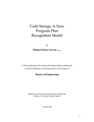 Code Strings: A New
Program Plan
Recognition Model
By
Michael James Garvin B.Eng.
A Thesis Submitted to the Faculty of Graduate Studies and Research
In Partial Fulfillment of the Requirements For the Degree of
Master of Engineering
Department of Systems and Computer Engineering
Carleton University, Ottawa, Ontario
© April 2002
I
 