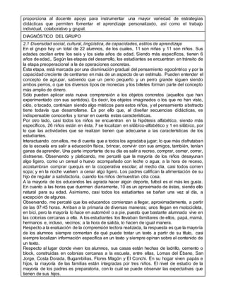 proporciona al docente apoyo para instrumentar una mayor variedad de estrategias
didácticas que permiten fomentar el aprendizaje personalizado, así como el trabajo
individual, colaborativo y grupal.
DIAGNÓSTICO DEL GRUPO
2.1 Diversidad social, cultural, lingüística, de capacidades, estilos de aprendizaje
En el grupo hay un total de 22 alumnos, de los cuales, 11 son niñas y 11 son niños. Sus
edades oscilan entre los seis y los siete años de edad. Siendo más específicos, tienen 6
años de edad,. Según las etapas del desarrollo, los estudiantes se encuentran en tránsito de
la etapa preoperacional a la de operaciones concretas.
Esta etapa, está marcada por una disminución gradual del pensamiento egocéntrico y por la
capacidad creciente de centrarse en más de un aspecto de un estímulo. Pueden entender el
concepto de agrupar, sabiendo que un perro pequeño y un perro grande siguen siendo
ambos perros, o que los diversos tipos de monedas y los billetes forman parte del concepto
más amplio de dinero.
Sólo pueden aplicar esta nueva comprensión a los objetos concretos (aquellos que han
experimentado con sus sentidos). Es decir, los objetos imaginados o los que no han visto,
oído, o tocado, continúan siendo algo místicos para estos niños, y el pensamiento abstracto
tiene todavía que desarrollarse. Es por ello que, al diseñar secuencias didácticas, es
indispensable conocerlos y tomar en cuenta estas características.
Por otro lado, casi todos los niños se encuentran en la hipótesis alfabético, siendo más
específicos, 26 niños están en ésta, 7 se localizan en silábico-alfabético y 1 en silábico, por
lo que las actividades que se realizan tienen que adecuarse a las características de los
estudiantes.
Interactuando con ellos, me di cuenta que a todos los agradaba jugar; lo que más disfrutaban
de la escuela era salir a educación física, brincar, convivir con sus amigos, también, tenían
ganas de aprender. Una parte importante de su día es salir a recreo, comprar, comer, correr,
distraerse. Observando y platicando, me percaté que la mayoría de los niños desayunan
algo ligero, como un cereal o huevo acompañado con leche o agua; a la hora de receso,
acostumbran comprar quequis en la cooperativa escolar; al medio día, casi todos comen
sopa; y en la noche vuelven a cenar algo ligero. Los padres califican la alimentación de su
hijo de regular a satisfactoria, cuando los niños demuestran otra cosa.
A la mayoría de los educandos les agrada hacer algún deporte, futbol es el más les gusta.
En cuanto a las horas que duermen diariamente, 10 es un aproximado de éstas, siendo ello
natural para su edad. Asimismo, casi todos los estudiantes se bañan una vez al día, a
excepción de algunos.
Observando, me percaté que los educandos comienzan a llegar, aproximadamente, a partir
de las 07:45 horas. Arriban a la primaria de diversas maneras; unos llegan en motocicleta,
en bici, pero la mayoría lo hace en automóvil o a pie, puesto que bastante alumnado vive en
las colonias cercanas a ella. A los estudiantes los llevaban familiares de ellos, papá, mamá,
hermanos e, incluso, vecinos; a la hora de salida, lo hacen de igual manera.
Respecto a la evaluación de la comprensión lectora realizada, la respuesta es que la mayoría
de los alumnos siempre comentan de qué puede tratar un texto a partir de su título, casi
siempre localizan información específica en un texto y siempre opinan sobre el contenido de
un texto.
Respecto al lugar donde viven los alumnos, sus casas están hechas de ladrillo, cemento o
block, construidas en colonias cercanas a la escuela, entre ellas, Lomas del Ébano, San
Jorge, Costa Dorada, Bugambilias, Flores Magón y El Conchi. En su hogar viven papás e
hijos, la mayoría de las familias están integradas por tres niños. El nivel de estudio de la
mayoría de los padres es preparatoria, con lo cual se puede observar las expectativas que
tienen de sus hijos.
 