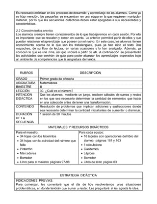 Es necesario enfatizar en los procesos de desarrollo y aprendizaje de los alumnos. Como ya
se hizo mención, los pequeños se encuentran en una etapa en la que requieren manipular
material, por lo que las secuencias didácticas deben estar apegadas a sus necesidades y
características.
2.2 Conocimientos previos
Los alumnos siempre tienen conocimientos de lo que trabajaremos en cada sesión. Por ello
es importante que se rescaten y tomen en cuenta. Lo anterior permitirá partir de ellos y que
puedan relacionar el aprendizaje que poseen con el nuevo. En este caso, los alumnos tienen
conocimiento acerca de lo que son los trabalenguas, pues ya han leído el texto Dos
mapaches, de su libro de lectura, en varias ocasiones y lo han analizado. Además, ya
conocen lo que es una rima, así que iniciaré a partir de allí. A continuación se presentarán
las actividades que servirán de guía para poder alcanzar los aprendizajes esperados bajo
un ambiente de competencias que la asignatura demanda.
RUBROS DESCRIPCIÓN
GRADO Primer grado de primaria
ASIGNATURA Matemáticas
BIMESTRE III
LECCIÓN 30. ¿Cuál es el número?
INTENCIÓN
DIDÁCTICA
Que los alumnos, mediante un juego, realicen cálculos de sumas y restas
en los que sea necesario determinar la cantidad de elementos que había
en una colección antes de tener una transformación.
CONTENIDO Resolución de problemas que implican adiciones y sustracciones donde
sea necesario determinar la cantidad inicial antes de aumentar o disminuir.
DURACIÓN
DE LA
SECUENCIA
1 sesión de 50 minutos
MATERIALES Y RECURSOS DIDÁCTICOS
Para el maestro:
 34 hojas con los laberintos
 34 hojas con la actividad del número que
falta
 Pintarrón
 Marcadores
 Borrador
 Libro para el maestro páginas 97-98
Para cada equipo:
 16 tarjetas con operaciones del libro del
alumno, páginas 161 y 163
 1 calculadora
 Cuadernos
 Lápices
 Borrador
 Libro de texto página 63
ESTRATEGIA DIDÁCTICA
INDICACIONES PREVIAS:
Para comenzar, les comentaré que el día de hoy resolveríamos unas situaciones
problemáticas, en donde tendrán que sumar y restar. Les preguntaré si les agrada la idea.
 