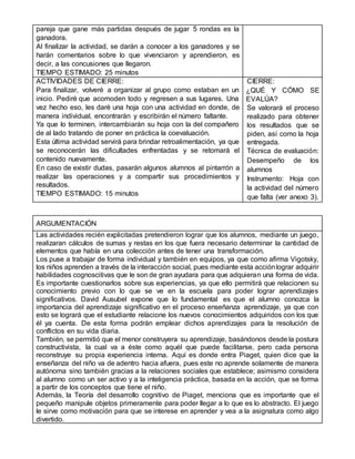pareja que gane más partidas después de jugar 5 rondas es la
ganadora.
Al finalizar la actividad, se darán a conocer a los ganadores y se
harán comentarios sobre lo que vivenciaron y aprendieron, es
decir, a las concusiones que llegaron.
TIEMPO ESTIMADO: 25 minutos
ACTIVIDADES DE CIERRE:
Para finalizar, volveré a organizar al grupo como estaban en un
inicio. Pediré que acomoden todo y regresen a sus lugares. Una
vez hecho eso, les daré una hoja con una actividad en donde, de
manera individual, encontrarán y escribirán el número faltante.
Ya que lo terminen, intercambiarán su hoja con la del compañero
de al lado tratando de poner en práctica la coevaluación.
Esta última actividad servirá para brindar retroalimentación, ya que
se reconocerán las dificultades enfrentadas y se retomará el
contenido nuevamente.
En caso de existir dudas, pasarán algunos alumnos al pintarrón a
realizar las operaciones y a compartir sus procedimientos y
resultados.
TIEMPO ESTIMADO: 15 minutos
CIERRE:
¿QUÉ Y CÓMO SE
EVALÚA?
Se valorará el proceso
realizado para obtener
los resultados que se
piden, así como la hoja
entregada.
Técnica de evaluación:
Desempeño de los
alumnos
Instrumento: Hoja con
la actividad del número
que falta (ver anexo 3).
ARGUMENTACIÓN
Las actividades recién explicitadas pretendieron lograr que los alumnos, mediante un juego,
realizaran cálculos de sumas y restas en los que fuera necesario determinar la cantidad de
elementos que había en una colección antes de tener una transformación.
Los puse a trabajar de forma individual y también en equipos, ya que como afirma Vigotsky,
los niños aprenden a través de la interacción social, pues mediante esta acciónlograr adquirir
habilidades cognoscitivas que le son de gran ayudara para que adquieran una forma de vida.
Es importante cuestionarlos sobre sus experiencias, ya que ello permitirá que relacionen su
conocimiento previo con lo que se ve en la escuela para poder lograr aprendizajes
significativos. David Ausubel expone que lo fundamental es que el alumno conozca la
importancia del aprendizaje significativo en el proceso enseñanza aprendizaje, ya que con
esto se logrará que el estudiante relacione los nuevos conocimientos adquiridos con los que
él ya cuenta. De esta forma podrán emplear dichos aprendizajes para la resolución de
conflictos en su vida diaria.
También, se permitió que el menor construyera su aprendizaje, basándonos desde la postura
constructivista, la cual va a éste como aquél que puede facilitarse, pero cada persona
reconstruye su propia experiencia interna. Aquí es donde entra Piaget, quien dice que la
enseñanza del niño va de adentro hacia afuera, pues este no aprende solamente de manera
autónoma sino también gracias a la relaciones sociales que establece; asimismo considera
al alumno como un ser activo y a la inteligencia práctica, basada en la acción, que se forma
a partir de los conceptos que tiene el niño.
Además, la Teoría del desarrollo cognitivo de Piaget, menciona que es importante que el
pequeño manipule objetos primeramente para poder llegar a lo que es lo abstracto. El juego
le sirve como motivación para que se interese en aprender y vea a la asignatura como algo
divertido.
 