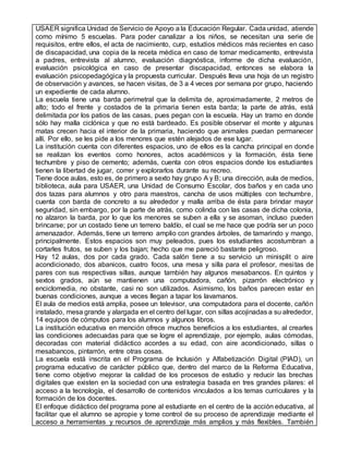 USAER significa Unidad de Servicio de Apoyo a la Educación Regular. Cada unidad, atiende
como mínimo 5 escuelas. Para poder canalizar a los niños, se necesitan una serie de
requisitos, entre ellos, el acta de nacimiento, curp, estudios médicos más recientes en caso
de discapacidad, una copia de la receta médica en caso de tomar medicamento, entrevista
a padres, entrevista al alumno, evaluación diagnóstica, informe de dicha evaluación,
evaluación psicológica en caso de presentar discapacidad, entonces se elabora la
evaluación psicopedagógica y la propuesta curricular. Después lleva una hoja de un registro
de observación y avances, se hacen visitas, de 3 a 4 veces por semana por grupo, haciendo
un expediente de cada alumno.
La escuela tiene una barda perimetral que la delimita de, aproximadamente, 2 metros de
alto; todo el frente y costados de la primaria tienen esta barda; la parte de atrás, está
delimitada por los patios de las casas, pues pegan con la escuela. Hay un tramo en donde
sólo hay malla ciclónica y que no está bardeado. Es posible observar el monte y algunas
matas crecen hacia el interior de la primaria, haciendo que animales puedan permanecer
allí. Por ello, se les pide a los menores que estén alejados de ese lugar.
La institución cuenta con diferentes espacios, uno de ellos es la cancha principal en donde
se realizan los eventos como honores, actos académicos y la formación, ésta tiene
techumbre y piso de cemento; además, cuenta con otros espacios donde los estudiantes
tienen la libertad de jugar, correr y explorarlos durante su recreo.
Tiene doce aulas, esto es, de primero a sexto hay grupo A y B; una dirección, aula de medios,
biblioteca, aula para USAER, una Unidad de Consumo Escolar, dos baños y en cada uno
dos tazas para alumnos y otro para maestros, cancha de usos múltiples con techumbre,
cuenta con barda de concreto a su alrededor y malla arriba de ésta para brindar mayor
seguridad, sin embargo, por la parte de atrás, como colinda con las casas de dicha colonia,
no alzaron la barda, por lo que los menores se suben a ella y se asoman, incluso pueden
brincarse; por un costado tiene un terreno baldío, el cual se me hace que podría ser un poco
amenazador. Además, tiene un terreno amplio con grandes árboles, de tamarindo y mango,
principalmente. Estos espacios son muy peleados, pues los estudiantes acostumbran a
cortarles frutos, se suben y los bajan; hecho que me pareció bastante peligroso.
Hay 12 aulas, dos por cada grado. Cada salón tiene a su servicio un minisplit o aire
acondicionado, dos abanicos, cuatro focos, una mesa y silla para el profesor, mesitas de
pares con sus respectivas sillas, aunque también hay algunos mesabancos. En quintos y
sextos grados, aún se mantienen una computadora, cañón, pizarrón electrónico y
enciclomedia, no obstante, casi no son utilizados. Asimismo, los baños parecen estar en
buenas condiciones, aunque a veces llegan a tapar los lavamanos.
El aula de medios está amplia, posee un televisor, una computadora para el docente, cañón
instalado, mesa grande y alargada en el centro del lugar, con sillas acojinadas a su alrededor,
14 equipos de cómputos para los alumnos y algunos libros.
La institución educativa en mención ofrece muchos beneficios a los estudiantes, al crearles
las condiciones adecuadas para que se logre el aprendizaje, por ejemplo, aulas cómodas,
decoradas con material didáctico acordes a su edad, con aire acondicionado, sillas o
mesabancos, pintarrón, entre otras cosas.
La escuela está inscrita en el Programa de Inclusión y Alfabetización Digital (PIAD), un
programa educativo de carácter público que, dentro del marco de la Reforma Educativa,
tiene como objetivo mejorar la calidad de los procesos de estudio y reducir las brechas
digitales que existen en la sociedad con una estrategia basada en tres grandes pilares: el
acceso a la tecnología, el desarrollo de contenidos vinculados a los temas curriculares y la
formación de los docentes.
El enfoque didáctico del programa pone al estudiante en el centro de la acción educativa, al
facilitar que el alumno se apropie y tome control de su proceso de aprendizaje mediante el
acceso a herramientas y recursos de aprendizaje más amplios y más flexibles. También
 