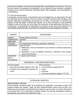 Es necesario enfatizar en los procesos de desarrollo y aprendizaje de los alumnos. Como ya
se hizo mención, los pequeños se encuentran en una etapa en la que requieren manipular
material, por lo que las secuencias didácticas deben estar apegadas a sus necesidades y
características.
2.2 Conocimientos previos
Los alumnos siempre tienen conocimientos de lo que trabajaremos en cada sesión. Por ello
es importante que se rescaten y tomen en cuenta. Lo anterior permitirá partir de ellos y que
puedan relacionar el aprendizaje que poseen con el nuevo. En este caso, los alumnos ya
leyeron el texto Mi pueblo se llama San Agustín, de su libro de lectura, lo cual permitirá
analizar lo que allí se dice, así como hacer una valoración de las expresiones de tiempo. A
continuación se presentarán las actividades que servirán de guía para poder alcanzar los
aprendizajes esperados bajo un ambiente de competencias que la asignatura demanda.
RUBROS DESCRIPCIÓN
GRADO Primer grado de primaria
ASIGNATURA Español
BIMESTRE III
LECCIÓN 16. Expresiones de tiempo, parecidas y contrarias
PROPÓSITO Que los niños:
 Reflexionen sobre la información que comunican diversas expresiones
de tiempo.
 Identifiquen el uso de palabras sinónimas y antónimas como recurso
para la comunicación.
DURACIÓN
DE LA
SECUENCIA
1 sesión de 50 minutos
MATERIALES Y RECURSOS DIDÁCTICOS
Para el maestro:
 Libro para el maestro páginas 165 y 166.
 34 hojas con la evaluación de la fase de
cierre.
Para el alumno:
 Libro de lectura páginas 98-115.
 Lápiz.
 Borrador.
 Libro para el alumno páginas 137-139.
ESTRATEGIA DIDÁCTICA
INDICACIONES PREVIAS:
Para comenzar, les leeré el título de la actividad y les preguntaré si ya leyeron el texto “Mi
pueblo se llama San Agustín”; luego, les haré cuestionamientos sobre lo que se trató. Les
pediré que me recuerden qué expresiones les parecen que se usaron con mayor frecuencia
en el escrito leído. Si no mencionan la palabra “tiempo”, les diré que analizaremos algunas
expresiones que usamos para referirnos a éste.
 