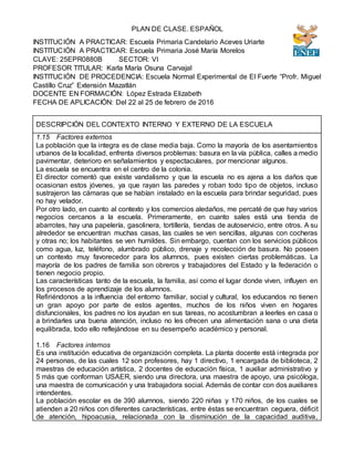 PLAN DE CLASE. ESPAÑOL
INSTITUCIÓN A PRACTICAR: Escuela Primaria Candelario Aceves Uriarte
INSTITUCIÓN A PRACTICAR: Escuela Primaria José María Morelos
CLAVE: 25EPR0880B SECTOR: VI
PROFESOR TITULAR: Karla María Osuna Carvajal
INSTITUCIÓN DE PROCEDENCIA: Escuela Normal Experimental de El Fuerte “Profr. Miguel
Castillo Cruz” Extensión Mazatlán
DOCENTE EN FORMACIÓN: López Estrada Elizabeth
FECHA DE APLICACIÓN: Del 22 al 25 de febrero de 2016
DESCRIPCIÓN DEL CONTEXTO INTERNO Y EXTERNO DE LA ESCUELA
1.15 Factores externos
La población que la integra es de clase media baja. Como la mayoría de los asentamientos
urbanos de la localidad, enfrenta diversos problemas: basura en la vía pública, calles a medio
pavimentar, deterioro en señalamientos y espectaculares, por mencionar algunos.
La escuela se encuentra en el centro de la colonia.
El director comentó que existe vandalismo y que la escuela no es ajena a los daños que
ocasionan estos jóvenes, ya que rayan las paredes y roban todo tipo de objetos, incluso
sustrajeron las cámaras que se habían instalado en la escuela para brindar seguridad, pues
no hay velador.
Por otro lado, en cuanto al contexto y los comercios aledaños, me percaté de que hay varios
negocios cercanos a la escuela. Primeramente, en cuanto sales está una tienda de
abarrotes, hay una papelería, gasolinera, tortillería, tiendas de autoservicio, entre otros. A su
alrededor se encuentran muchas casas, las cuales se ven sencillas, algunas con cocheras
y otras no; los habitantes se ven humildes. Sin embargo, cuentan con los servicios públicos
como agua, luz, teléfono, alumbrado público, drenaje y recolección de basura. No poseen
un contexto muy favorecedor para los alumnos, pues existen ciertas problemáticas. La
mayoría de los padres de familia son obreros y trabajadores del Estado y la federación o
tienen negocio propio.
Las características tanto de la escuela, la familia, así como el lugar donde viven, influyen en
los procesos de aprendizaje de los alumnos.
Refiriéndonos a la influencia del entorno familiar, social y cultural, los educandos no tienen
un gran apoyo por parte de estos agentes, muchos de los niños viven en hogares
disfuncionales, los padres no los ayudan en sus tareas, no acostumbran a leerles en casa o
a brindarles una buena atención, incluso no les ofrecen una alimentación sana o una dieta
equilibrada, todo ello reflejándose en su desempeño académico y personal.
1.16 Factores internos
Es una institución educativa de organización completa. La planta docente está integrada por
24 personas, de las cuales 12 son profesores, hay 1 directivo, 1 encargada de biblioteca, 2
maestras de educación artística, 2 docentes de educación física, 1 auxiliar administrativo y
5 más que conforman USAER, siendo una directora, una maestra de apoyo, una psicóloga,
una maestra de comunicación y una trabajadora social. Además de contar con dos auxiliares
intendentes.
La población escolar es de 390 alumnos, siendo 220 niñas y 170 niños, de los cuales se
atienden a 20 niños con diferentes características, entre éstas se encuentran ceguera, déficit
de atención, hipoacusia, relacionada con la disminución de la capacidad auditiva,
 