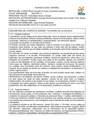 PLAN DE CLASE. ESPAÑOL
INSTITUCIÓN A PRACTICAR: Escuela Primaria José María Morelos
CLAVE: 25EPR0880B SECTOR: VI
PROFESOR TITULAR: Karla María Osuna Carvajal
INSTITUCIÓN DE PROCEDENCIA: Escuela Normal Experimental de El Fuerte “Profr. Miguel
Castillo Cruz” Extensión Mazatlán
DOCENTE EN FORMACIÓN: López Estrada Elizabeth
FECHA DE APLICACIÓN: Del 07 al 11 de marzo de 2016
DESCRIPCIÓN DEL CONTEXTO INTERNO Y EXTERNO DE LA ESCUELA
1.17 Factores externos
La población que la integra es de clase media baja. Como la mayoría de los asentamientos
urbanos de la localidad, enfrenta diversos problemas: basura en la vía pública, calles a medio
pavimentar, deterioro en señalamientos y espectaculares, por mencionar algunos.
La escuela se encuentra en el centro de la colonia.
El director comentó que existe vandalismo y que la escuela no es ajena a los daños que
ocasionan estos jóvenes, ya que rayan las paredes y roban todo tipo de objetos, incluso
sustrajeron las cámaras que se habían instalado en la escuela para brindar seguridad, pues
no hay velador.
Por otro lado, en cuanto al contexto y los comercios aledaños, me percaté de que hay varios
negocios cercanos a la escuela. Primeramente, en cuanto sales está una tienda de
abarrotes, hay una papelería, gasolinera, tortillería, tiendas de autoservicio, entre otros. A su
alrededor se encuentran muchas casas, las cuales se ven sencillas, algunas con cocheras
y otras no; los habitantes se ven humildes. Sin embargo, cuentan con los servicios públicos
como agua, luz, teléfono, alumbrado público, drenaje y recolección de basura. No poseen
un contexto muy favorecedor para los alumnos, pues existen ciertas problemáticas. La
mayoría de los padres de familia son obreros y trabajadores del Estado y la federación o
tienen negocio propio.
Las características tanto de la escuela, la familia, así como el lugar donde viven, influyen en
los procesos de aprendizaje de los alumnos.
Refiriéndonos a la influencia del entorno familiar, social y cultural, los educandos no tienen
un gran apoyo por parte de estos agentes, muchos de los niños viven en hogares
disfuncionales, los padres no los ayudan en sus tareas, no acostumbran a leerles en casa o
a brindarles una buena atención, incluso no les ofrecen una alimentación sana o una dieta
equilibrada, todo ello reflejándose en su desempeño académico y personal.
1.18 Factores internos
Es una institución educativa de organización completa. La planta docente está integrada por
24 personas, de las cuales 12 son profesores, hay 1 directivo, 1 encargada de biblioteca, 2
maestras de educación artística, 2 docentes de educación física, 1 auxiliar administrativo y
5 más que conforman USAER, siendo una directora, una maestra de apoyo, una psicóloga,
una maestra de comunicación y una trabajadora social. Además de contar con dos auxiliares
intendentes.
La población escolar es de 390 alumnos, siendo 220 niñas y 170 niños, de los cuales se
atienden a 20 niños con diferentes características, entre éstas se encuentran ceguera, déficit
de atención, hipoacusia, relacionada con la disminución de la capacidad auditiva,
Discapacidad Intelectual (DI), Trastorno por Déficit de Atención con Hiperactividad (TDAH),
autismo y Trastorno Generalizado del Desarrollo no especificado (TGD).
 