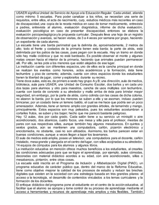 USAER significa Unidad de Servicio de Apoyo a la Educación Regular. Cada unidad, atiende
como mínimo 5 escuelas. Para poder canalizar a los niños, se necesitan una serie de
requisitos, entre ellos, el acta de nacimiento, curp, estudios médicos más recientes en caso
de discapacidad, una copia de la receta médica en caso de tomar medicamento, entrevista
a padres, entrevista al alumno, evaluación diagnóstica, informe de dicha evaluación,
evaluación psicológica en caso de presentar discapacidad, entonces se elabora la
evaluación psicopedagógica y la propuesta curricular. Después lleva una hoja de un registro
de observación y avances, se hacen visitas, de 3 a 4 veces por semana por grupo, haciendo
un expediente de cada alumno.
La escuela tiene una barda perimetral que la delimita de, aproximadamente, 2 metros de
alto; todo el frente y costados de la primaria tienen esta barda; la parte de atrás, está
delimitada por los patios de las casas, pues pegan con la escuela. Hay un tramo en donde
sólo hay malla ciclónica y que no está bardeado. Es posible observar el monte y algunas
matas crecen hacia el interior de la primaria, haciendo que animales puedan permanecer
allí. Por ello, se les pide a los menores que estén alejados de ese lugar.
La institución cuenta con diferentes espacios, uno de ellos es la cancha principal en donde
se realizan los eventos como honores, actos académicos y la formación, ésta tiene
techumbre y piso de cemento; además, cuenta con otros espacios donde los estudiantes
tienen la libertad de jugar, correr y explorarlos durante su recreo.
Tiene doce aulas, esto es, de primero a sexto hay grupo A y B; una dirección, aula de medios,
biblioteca, aula para USAER, una Unidad de Consumo Escolar, dos baños y en cada uno
dos tazas para alumnos y otro para maestros, cancha de usos múltiples con techumbre,
cuenta con barda de concreto a su alrededor y malla arriba de ésta para brindar mayor
seguridad, sin embargo, por la parte de atrás, como colinda con las casas de dicha colonia,
no alzaron la barda, por lo que los menores se suben a ella y se asoman, incluso pueden
brincarse; por un costado tiene un terreno baldío, el cual se me hace que podría ser un poco
amenazador. Además, tiene un terreno amplio con grandes árboles, de tamarindo y mango,
principalmente. Estos espacios son muy peleados, pues los estudiantes acostumbran a
cortarles frutos, se suben y los bajan; hecho que me pareció bastante peligroso.
Hay 12 aulas, dos por cada grado. Cada salón tiene a su servicio un minisplit o aire
acondicionado, dos abanicos, cuatro focos, una mesa y silla para el profesor, mesitas de
pares con sus respectivas sillas, aunque también hay algunos mesabancos. En quintos y
sextos grados, aún se mantienen una computadora, cañón, pizarrón electrónico y
enciclomedia, no obstante, casi no son utilizados. Asimismo, los baños parecen estar en
buenas condiciones, aunque a veces llegan a tapar los lavamanos.
El aula de medios está amplia, posee un televisor, una computadora para el docente, cañón
instalado, mesa grande y alargada en el centro del lugar, con sillas acojinadas a su alrededor,
14 equipos de cómputos para los alumnos y algunos libros.
La institución educativa en mención ofrece muchos beneficios a los estudiantes, al crearles
las condiciones adecuadas para que se logre el aprendizaje, por ejemplo, aulas cómodas,
decoradas con material didáctico acordes a su edad, con aire acondicionado, sillas o
mesabancos, pintarrón, entre otras cosas.
La escuela está inscrita en el Programa de Inclusión y Alfabetización Digital (PIAD), un
programa educativo de carácter público que, dentro del marco de la Reforma Educativa,
tiene como objetivo mejorar la calidad de los procesos de estudio y reducir las brechas
digitales que existen en la sociedad con una estrategia basada en tres grandes pilares: el
acceso a la tecnología, el desarrollo de contenidos vinculados a los temas curriculares y la
formación de los docentes.
El enfoque didáctico del programa pone al estudiante en el centro de la acción educativa, al
facilitar que el alumno se apropie y tome control de su proceso de aprendizaje mediante el
acceso a herramientas y recursos de aprendizaje más amplios y más flexibles. También
 