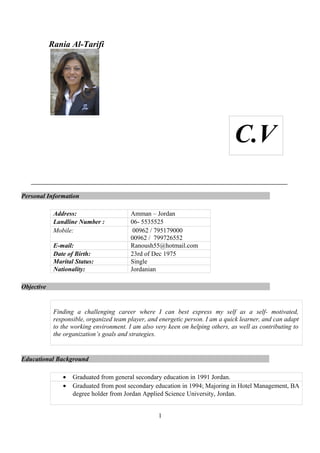 Rania Al-Tarifi
Personal Information
Address: Amman – Jordan
Landline Number : 06- 5535525
Mobile: 00962 / 795179000
00962 / 799726552
E-mail: Ranoush55@hotmail.com
Date of Birth: 23rd of Dec 1975
Marital Status: Single
Nationality: Jordanian
Objective
Finding a challenging career where I can best express my self as a self- motivated,
responsible, organized team player, and energetic person. I am a quick learner, and can adapt
to the working environment. I am also very keen on helping others, as well as contributing to
the organization’s goals and strategies.
Educational Background
• Graduated from general secondary education in 1991 Jordan.
• Graduated from post secondary education in 1994; Majoring in Hotel Management, BA
degree holder from Jordan Applied Science University, Jordan.
1
C.V
 