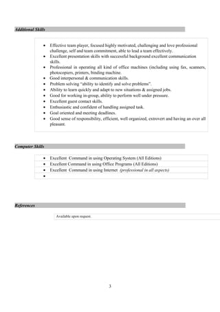 Additional Skills
• Effective team player, focused highly motivated, challenging and love professional
challenge, self and team commitment, able to lead a team effectively.
• Excellent presentation skills with successful background excellent communication
skills.
• Professional in operating all kind of office machines (including using fax, scanners,
photocopiers, printers, binding machine.
• Good interpersonal & communication skills.
• Problem solving “ability to identify and solve problems”.
• Ability to learn quickly and adapt to new situations & assigned jobs.
• Good for working in-group, ability to perform well under pressure.
• Excellent guest contact skills.
• Enthusiastic and confident of handling assigned task.
• Goal oriented and meeting deadlines.
• Good sense of responsibility, efficient, well organized, extrovert and having an over all
pleasant.
Computer Skills
• Excellent Command in using Operating System (All Editions)
• Excellent Command in using Office Programs (All Editions)
• Excellent Command in using Internet (professional in all aspects)
•
References
Available upon request.
3
 