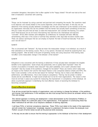somewhat derogatory description that is often applied to the "happy sheets”! We will now look at the next
level of evaluation concerned with Learning.
Level 2
Things can be improved by using a pre-test and post-test and comparing the results. The questions need
to be objective and closely related to the course objectives (more about that later). In this way we can
determine if the training actually delivered knowledge and this was understood by the trainees at the time.
An organization that does this can be confident that the trainee has actually learnt something at that time.
Why do I make the point that we have to make the measurement and consider the learning at a certain
time? Well because we do not know if the learning has had time to be internalized and become
"concrete”. All too often trainees (and delegates at conferences for example) will have difficulty
remembering what was in the course or seminar they attended a few days later let alone months later.
There are various techniques that we can employ to improve the level of recall but basically "if we don’t
use it we will lose it”!
Level 3
This is concerned with "behavior”. By that we mean the measurable change in an individual as a result of
their attendance on the training course. This is, in my opinion, the least we should be expecting from any
training program. After all what is the point of spending money and using resources if the training does
not affect some measurable change in the behavior of the trainee?
Level 4
Kirkpatrick is now concerned with the training to determine if it has actually been translated into tangible
benefits to the organization. Quite simply has productivity and or quality been improved? Have the
number of accidents or incidents been reduced? Has plant availability and or plant utilization been
improved? Has the morale of the workforce changed for the better? These are metrics which really have
an impact on the "bottom line” and for that reason feature in the companies balance sheets and KPIs. We
have to ask ourselves is this not the real reason for training? Training has to make a real difference in
performance and effectiveness; this is tied closely to competence. Training has be proven to deliver
results and be cost effective. It might sound simple but it is not for most organizations. The reason is that
most do not have in place any system for measuring the improvement in competence of the individual; let
alone a systematic approach to identifying the most effective means of assisting the individual to
becoming competent.
Cost effective training
If we all now accept that the majority of organizations carry out training to change the behavior of the workforce
and improve their performance in the workplace we also must accept that this cannot be achieved without a clear
Plan and strategy.
This rational approach to training and development is best demonstrated by the Competence Profile(s) or
Competence Map(s) for a particular job(s) in the organization(s). If the approach in constructing these has
Been methodical we will have at our disposal a database of learning objectives.
I call these TCOs or terminal competence objectives. These TCOs must relate to the needs of the organization
and will contain the "underpinning” knowledge required to understand the tasks or duties the employee must
Perform as part of his/her duties as well as the practical skills necessary.
In this way we are able to ensure that the training is appropriate to the individual at that time in their development
 