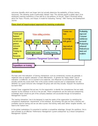 outcomes (benefits which are longer term but actually determine the availability of future training
resources). The following quote is particularly relevant here "The ultimate payoff or added value of an
employee’s learning experience is how well he or she performs on the job.” David S Bushnell writing
about the "Input, Process, and Output: A model for Evaluating Training” 1990 Training and Development
Journal.
Flow chart of input-output approach to training evaluation
Conclusion
We have seen that evaluation of training interventions such as conventional courses are generally a
neglected area as regards evaluation of their effectiveness. In general the "happy sheet” type of
evaluation is ineffective as it is inclined to be subjective, and influenced by considerations which are
actually outside the course itself. That is the course content could be poor or inappropriate but was
delivered by a good instructor who managed the group well and they actually "enjoyed” the experience
but learnt little!
Instead I have suggested that we owe it to the organization to identify the competences that are really
required by the individual to do his or her job well. These competences are the skills and underpinning
knowledge which should be part of the company database and accessible through its Competence
Management System.
The training intervention has to be designed to meet the needs of the organization by satisfying the
competence development requirements of the individual. By achieving this goal we have a rational and
justifiable case for training and we are able to prove that training really does deliver tangible benefits, not
least to the "bottom line”.
In this global marketplace it is essential to maintain a competitive advantage through the workforce; this is
best achieved by an effective Performance Management system underpinned by a robust Competence
Management System.
 