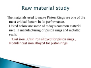 The materials used to make Piston Rings are one of the
most critical factors in its performance.
Listed below are some of today's common material
used in manufacturing of piston rings and metallic
seals:
Cast iron , Cast iron alloyed for piston rings ,
Nodular cast iron alloyed for piston rings.
 