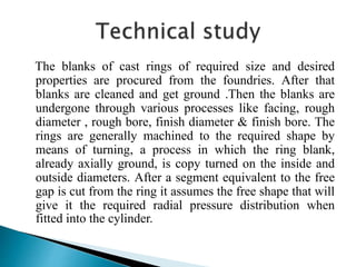 The blanks of cast rings of required size and desired
properties are procured from the foundries. After that
blanks are cleaned and get ground .Then the blanks are
undergone through various processes like facing, rough
diameter , rough bore, finish diameter & finish bore. The
rings are generally machined to the required shape by
means of turning, a process in which the ring blank,
already axially ground, is copy turned on the inside and
outside diameters. After a segment equivalent to the free
gap is cut from the ring it assumes the free shape that will
give it the required radial pressure distribution when
fitted into the cylinder.
 
