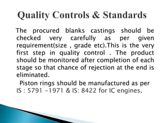 The procured blanks castings should be
checked very carefully as per given
requirement(size , grade etc).This is the very
first step in quality control . The product
should be monitored after completion of each
stage so that chance of rejection at the end is
eliminated.
Piston rings should be manufactured as per
IS : 5791 -1971 & IS: 8422 for IC engines.
 