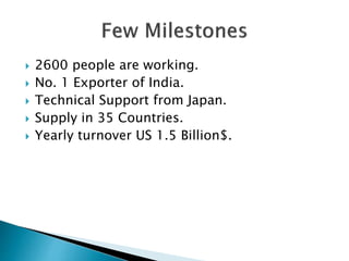  2600 people are working.
 No. 1 Exporter of India.
 Technical Support from Japan.
 Supply in 35 Countries.
 Yearly turnover US 1.5 Billion$.
 