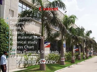  Introduction
 Demand study
 Supply
 Location study
 Raw material study
 Technical study
 Process Chart
 Quality Control & Standards
 Few Milestones
 