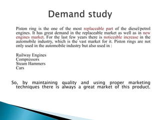 Piston ring is the one of the most replaceable part of the diesel/petrol
engines. It has great demand in the replaceable market as well as in new
engines market. For the last few years there is noticeable increase in the
automobile industry, which is the vast market for it. Piston rings are not
only used in the automobile industry but also used in :
Railway Engines
Compressors
Steam Hammers
Cars
So, by maintaining quality and using proper marketing
techniques there is always a great market of this product.
 