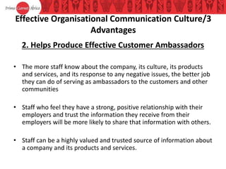 Effective Organisational Communication Culture/3
Advantages
2. Helps Produce Effective Customer Ambassadors
• The more staff know about the company, its culture, its products
and services, and its response to any negative issues, the better job
they can do of serving as ambassadors to the customers and other
communities
• Staff who feel they have a strong, positive relationship with their
employers and trust the information they receive from their
employers will be more likely to share that information with others.
• Staff can be a highly valued and trusted source of information about
a company and its products and services.
 