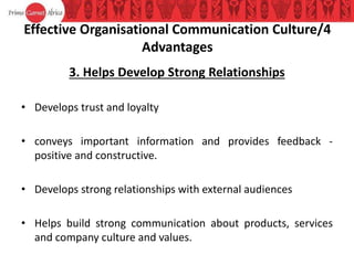 Effective Organisational Communication Culture/4
Advantages
3. Helps Develop Strong Relationships
• Develops trust and loyalty
• conveys important information and provides feedback -
positive and constructive.
• Develops strong relationships with external audiences
• Helps build strong communication about products, services
and company culture and values.
 