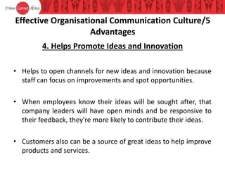 Effective Organisational Communication Culture/5
Advantages
4. Helps Promote Ideas and Innovation
• Helps to open channels for new ideas and innovation because
staff can focus on improvements and spot opportunities.
• When employees know their ideas will be sought after, that
company leaders will have open minds and be responsive to
their feedback, they're more likely to contribute their ideas.
• Customers also can be a source of great ideas to help improve
products and services.
 