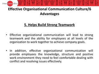 Effective Organisational Communication Culture/6
Advantages
5. Helps Build Strong Teamwork
• Effective organizational communication will lead to strong
teamwork and the ability for employees at all levels of the
organization to work together to achieve company goals.
• In addition, effective organizational communication will
provide employees the knowledge, structure and positive
work environment they need to feel comfortable dealing with
conflict and resolving issues effectively.
 
