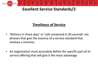 Excellent Service Standards/2
Timeliness of Service
• ‘Delivery in three days’ or ‘calls answered in 20 seconds’ are
phrases that give the essence of a service standard that
involves a timeline.
• An organisation must accurately define the specific part of its
service offering that will give it the most advantage
 