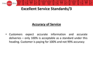 Excellent Service Standards/3
Accuracy of Service
• Customers expect accurate information and accurate
deliveries – only 100% is acceptable as a standard under this
heading. Customer is paying for 100% and not 99% accuracy
 