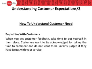 Understanding Customer Expectations/2
How To Understand Customer Need
Empathize With Customers
When you get customer feedback, take time to put yourself in
their place. Customers want to be acknowledged for taking the
time to comment and do not want to be unfairly judged if they
have issues with your service.
 