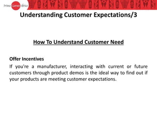 Understanding Customer Expectations/3
How To Understand Customer Need
Offer Incentives
If you're a manufacturer, interacting with current or future
customers through product demos is the ideal way to find out if
your products are meeting customer expectations.
 