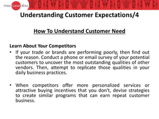 Understanding Customer Expectations/4
How To Understand Customer Need
Learn About Your Competitors
• If your trade or brands are performing poorly, then find out
the reason. Conduct a phone or email survey of your potential
customers to uncover the most outstanding qualities of other
vendors. Then, attempt to replicate those qualities in your
daily business practices.
• When competitors offer more personalized services or
attractive buying incentives that you don't, devise strategies
to create similar programs that can earn repeat customer
business.
 