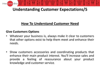 Understanding Customer Expectations/5
How To Understand Customer Need
Give Customers Options
• Whatever your business is, always make it clear to customers
that other options exist to help them meet and enhance their
needs.
• Show customers accessories and coordinating products that
enhance their main product interest. You'll increase sales and
provide a feeling of reassurance about your product
knowledge and customer service.
 