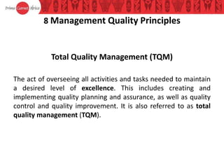 8 Management Quality Principles
Total Quality Management (TQM)
The act of overseeing all activities and tasks needed to maintain
a desired level of excellence. This includes creating and
implementing quality planning and assurance, as well as quality
control and quality improvement. It is also referred to as total
quality management (TQM).
 
