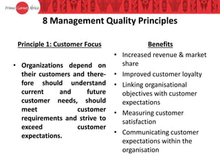 8 Management Quality Principles
Principle 1: Customer Focus
• Organizations depend on
their customers and there-
fore should understand
current and future
customer needs, should
meet customer
requirements and strive to
exceed customer
expectations.
Benefits
• Increased revenue & market
share
• Improved customer loyalty
• Linking organisational
objectives with customer
expectations
• Measuring customer
satisfaction
• Communicating customer
expectations within the
organisation
 