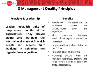 8 Management Quality Principles
Principle 2: Leadership
Leaders establish unity of
purpose and direction of the
organization. They should
create and maintain the
internal environment in which
people can become fully
involved in achieving the
organization’s objectives
Benefits
• People will understand and be
motivated towards the
organization’s goals and
objectives
• Miscommunication between
levels of an organization will be
minimized
• Helps establish a clear vision for
the future
• Helps set goals and targets
• Providing people with the
required resources, training and
freedom to act with responsibility
and accountability
 