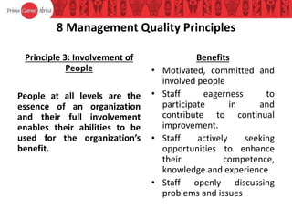 8 Management Quality Principles
Principle 3: Involvement of
People
People at all levels are the
essence of an organization
and their full involvement
enables their abilities to be
used for the organization’s
benefit.
Benefits
• Motivated, committed and
involved people
• Staff eagerness to
participate in and
contribute to continual
improvement.
• Staff actively seeking
opportunities to enhance
their competence,
knowledge and experience
• Staff openly discussing
problems and issues
 