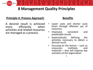 8 Management Quality Principles
Principle 4: Process Approach
A desired result is achieved
more efficiently when
activities and related resources
are managed as a process.
Benefits
• Lower costs and shorter cycle
times through effective use of
resources
• Improved, consistent and
predictable results
• Systematically defining the
activities necessary to obtain a
desired result
• Focusing on the factors – such as
resources, methods, and
materials – that will improve key
activities of the organization
•
 